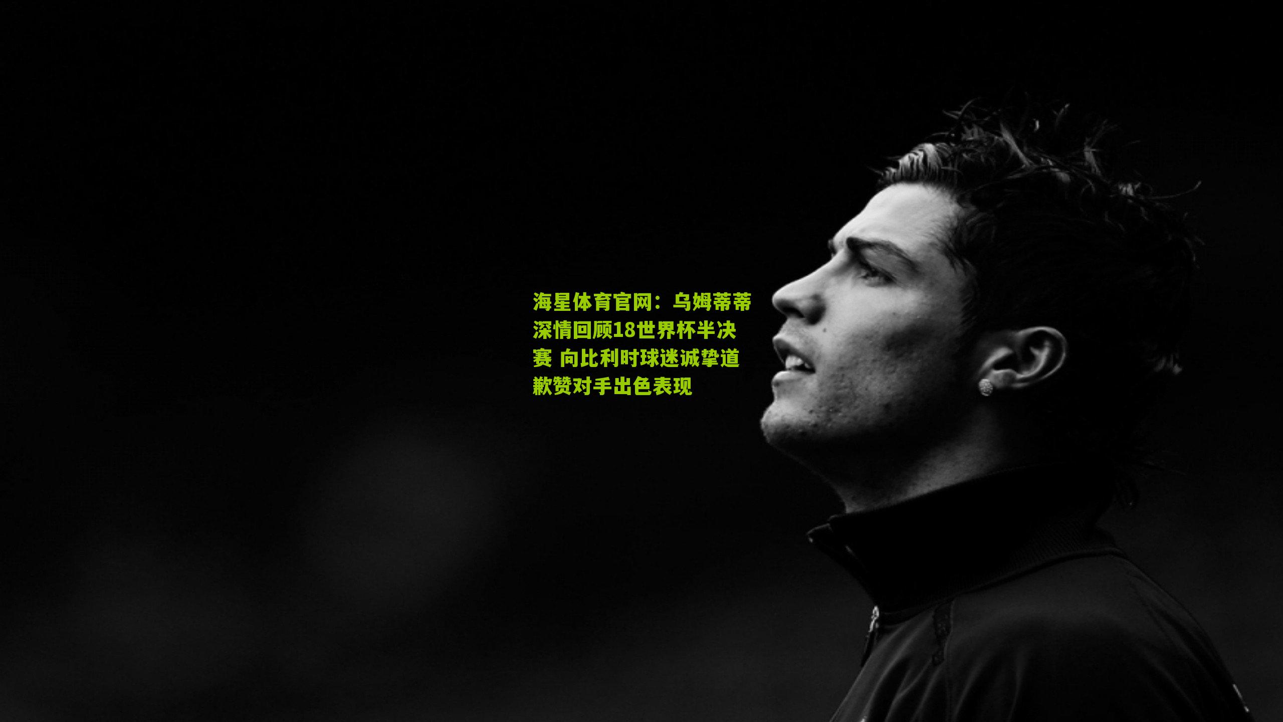 海星体育官网：乌姆蒂蒂深情回顾18世界杯半决赛 向比利时球迷诚挚道歉赞对手出色表现