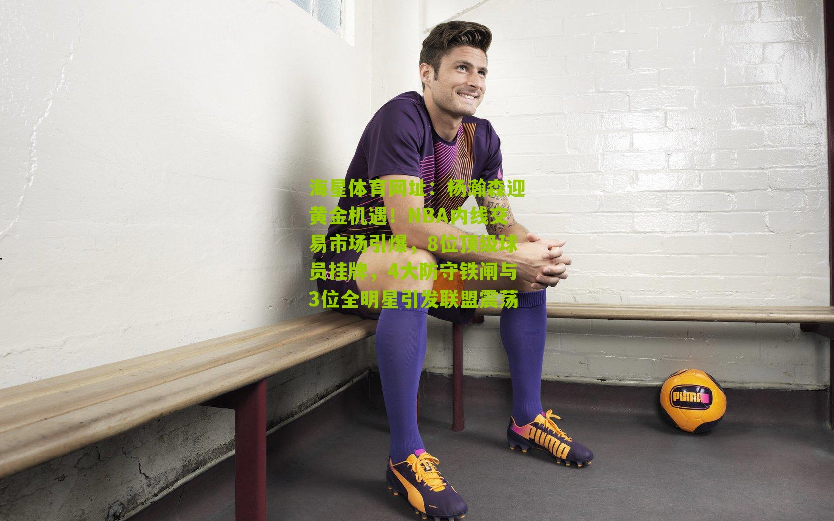 海星体育网址：杨瀚森迎黄金机遇！NBA内线交易市场引爆，8位顶级球员挂牌，4大防守铁闸与3位全明星引发联盟震荡